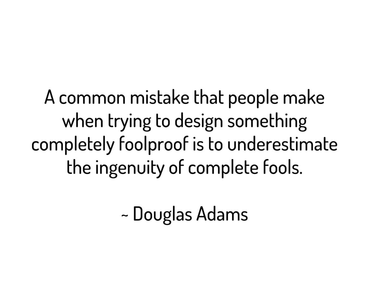 A common mistake that people make when trying to design something completely foolproof is to underestimate the ingenuity of complete fools.
~ Douglas Adams