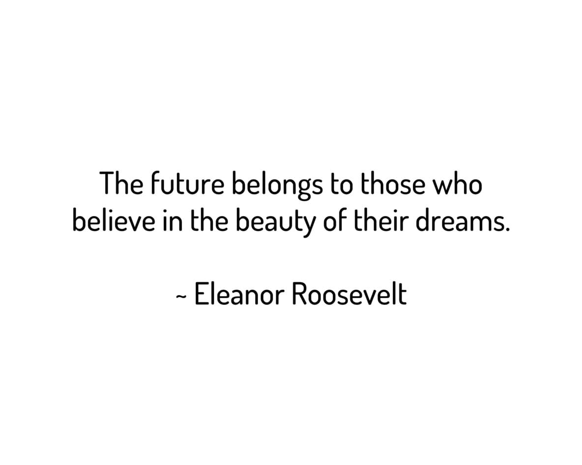 The future belongs to those who
believe in the beauty of their dreams.
~ Eleanor Roosevelt