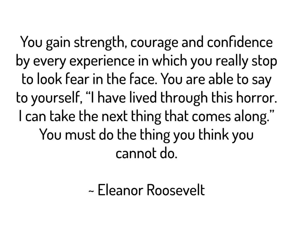 You gain strength, courage and confidence by every experience in which you really stop to look fear in the face. You are able to say
to yourself, "I have lived through this horror. I can take the next thing that comes along." You must do the thing you think you cannot do.
~ Eleanor Roosevelt