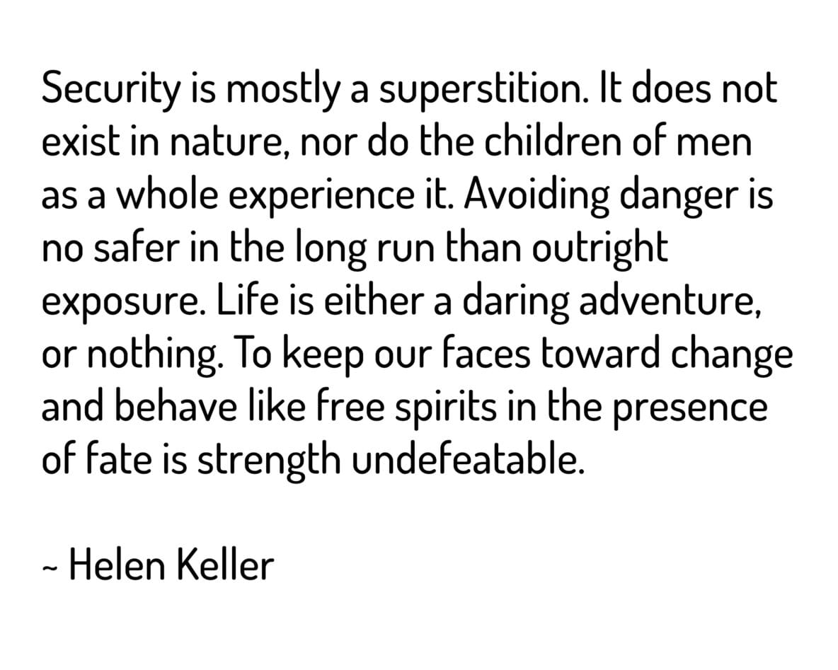 Security is mostly a superstition. It does not exist in nature, nor do the children of men as a whole experience it. Avoiding danger is no safer in the long run than outright exposure. Life is either a daring adventure, or nothing. To keep our faces toward change and behave like free spirits in the presence of fate is strength undefeatable.
~ Helen Keller