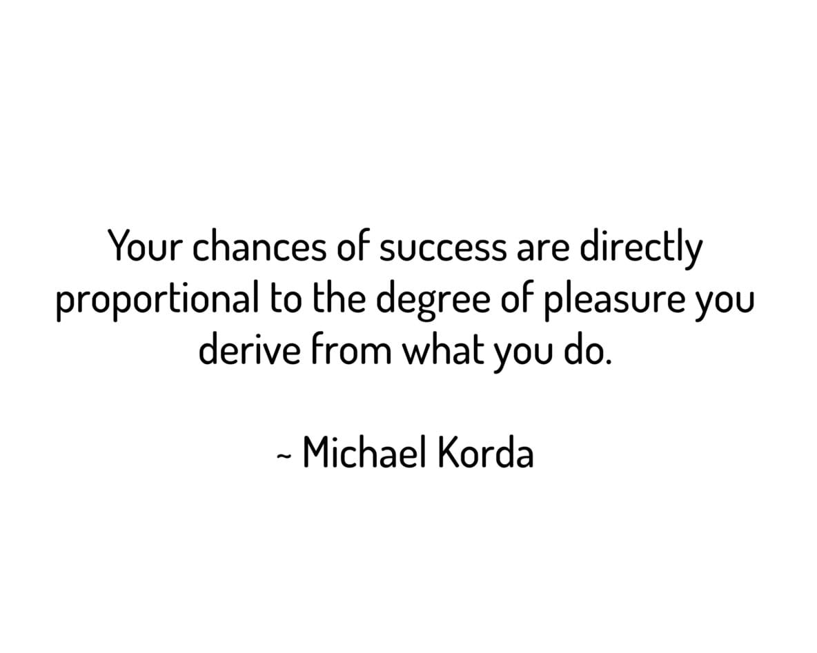 Your chances of success are directly proportional to the degree of pleasure you derive from what you do.
~ Michael Korda