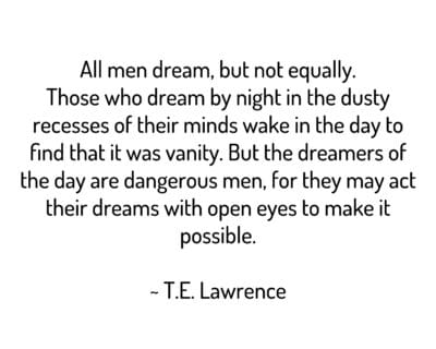 All men dream, but not equally. Those who dream by night in the dusty recesses of their minds wake in the day to find that it was vanity. But the dreamers of the day are dangerous men, for they may act their dreams with open eyes to make it possible.
~ T.E. Lawrence